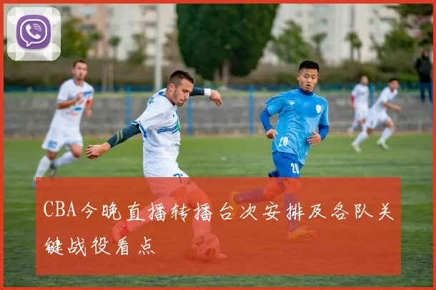 CBA今晚直播转播台次安排及各队关键战役看点