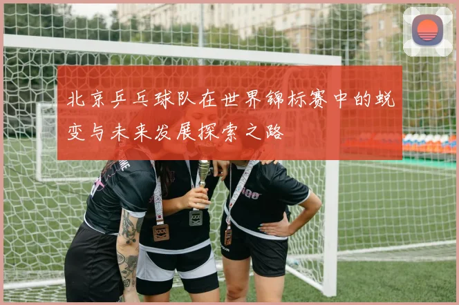 北京乒乓球队在世界锦标赛中的蜕变与未来发展探索之路