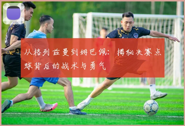 从格列兹曼到姆巴佩：揭秘决赛点球背后的战术与勇气