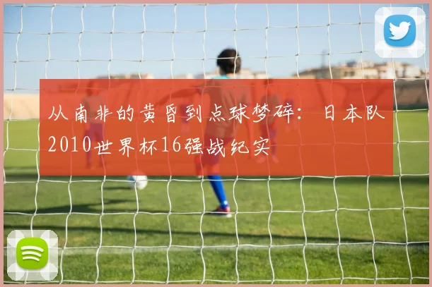 从南非的黄昏到点球梦碎：日本队2010世界杯16强战纪实