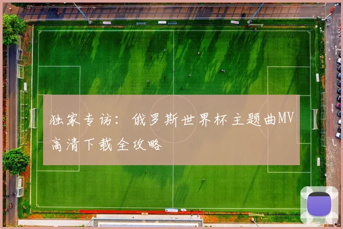 独家专访：俄罗斯世界杯主题曲MV高清下载全攻略